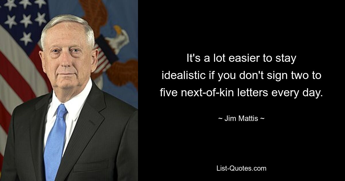 It's a lot easier to stay idealistic if you don't sign two to five next-of-kin letters every day. — © Jim Mattis