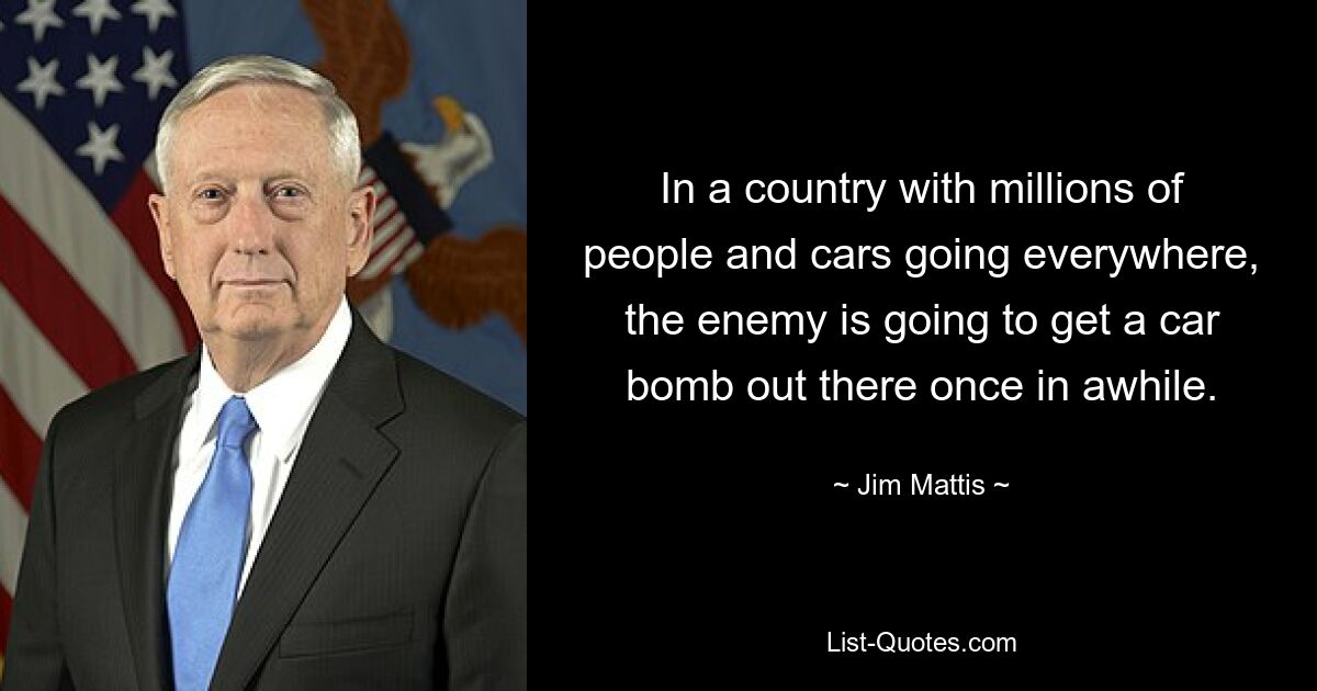 In a country with millions of people and cars going everywhere, the enemy is going to get a car bomb out there once in awhile. — © Jim Mattis