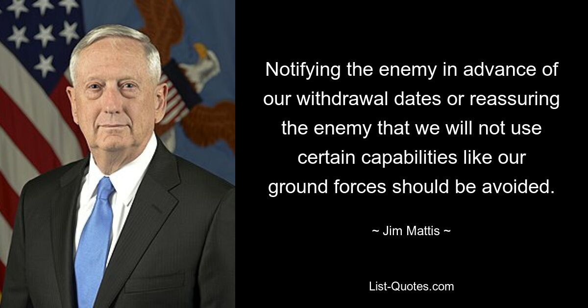 Notifying the enemy in advance of our withdrawal dates or reassuring the enemy that we will not use certain capabilities like our ground forces should be avoided. — © Jim Mattis