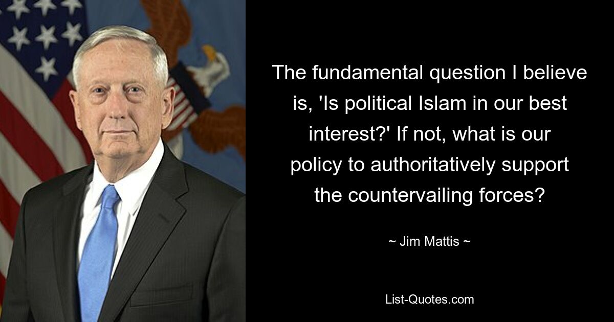 The fundamental question I believe is, 'Is political Islam in our best interest?' If not, what is our policy to authoritatively support the countervailing forces? — © Jim Mattis