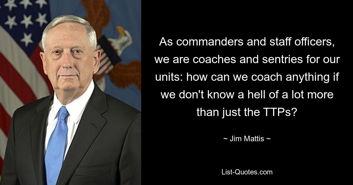 As commanders and staff officers, we are coaches and sentries for our units: how can we coach anything if we don't know a hell of a lot more than just the TTPs? — © Jim Mattis