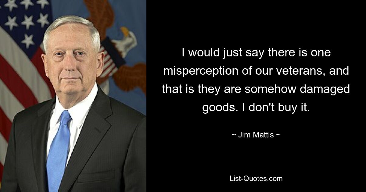 I would just say there is one misperception of our veterans, and that is they are somehow damaged goods. I don't buy it. — © Jim Mattis