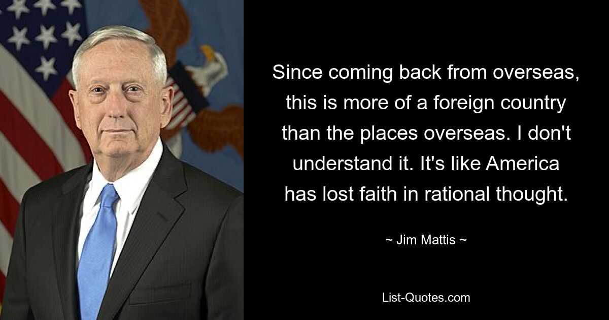 Since coming back from overseas, this is more of a foreign country than the places overseas. I don't understand it. It's like America has lost faith in rational thought. — © Jim Mattis