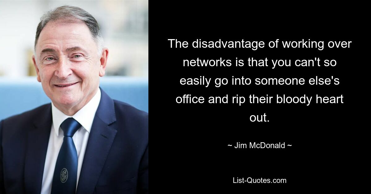 The disadvantage of working over networks is that you can't so easily go into someone else's office and rip their bloody heart out. — © Jim McDonald