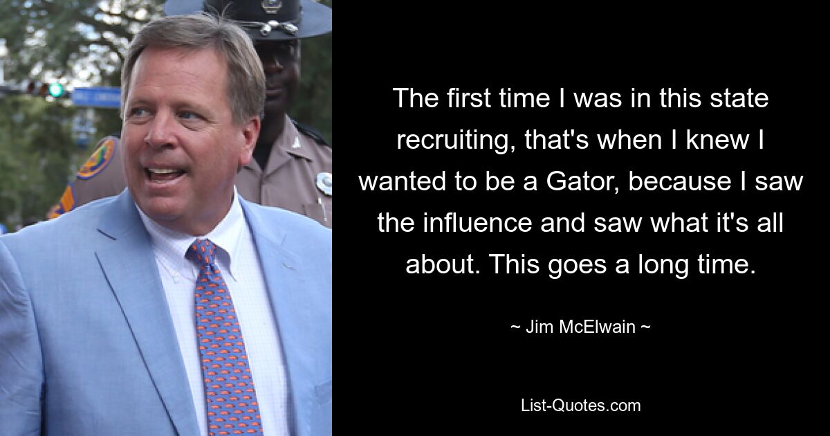 The first time I was in this state recruiting, that's when I knew I wanted to be a Gator, because I saw the influence and saw what it's all about. This goes a long time. — © Jim McElwain