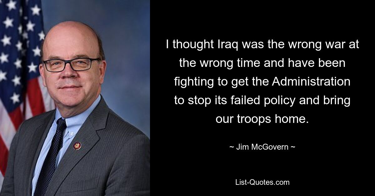 I thought Iraq was the wrong war at the wrong time and have been fighting to get the Administration to stop its failed policy and bring our troops home. — © Jim McGovern