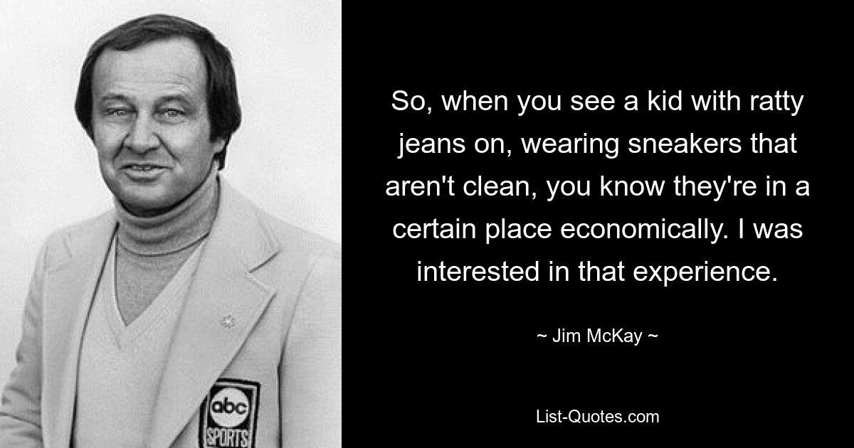 So, when you see a kid with ratty jeans on, wearing sneakers that aren't clean, you know they're in a certain place economically. I was interested in that experience. — © Jim McKay