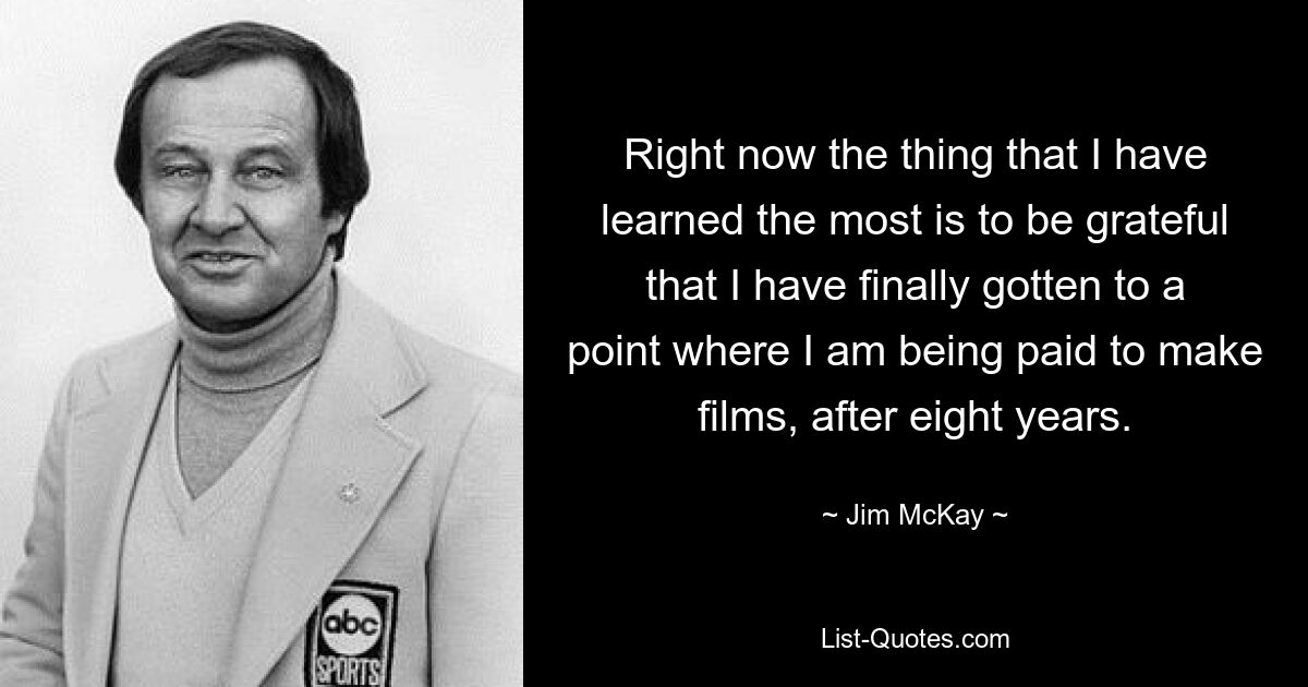 Right now the thing that I have learned the most is to be grateful that I have finally gotten to a point where I am being paid to make films, after eight years. — © Jim McKay