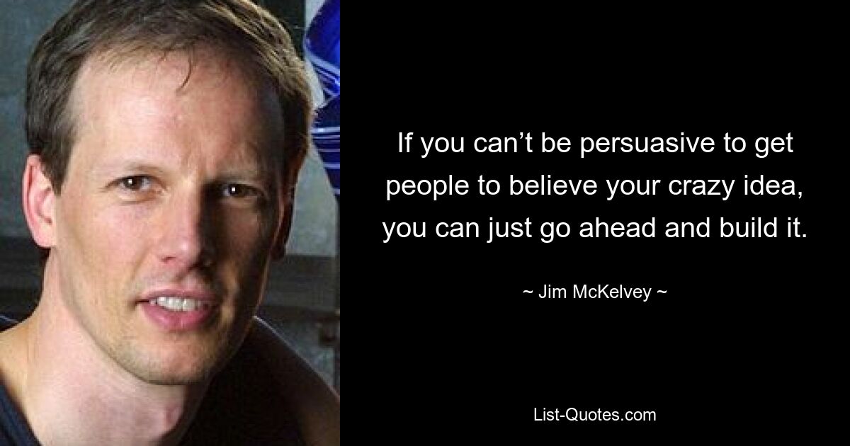 If you can’t be persuasive to get people to believe your crazy idea, you can just go ahead and build it. — © Jim McKelvey