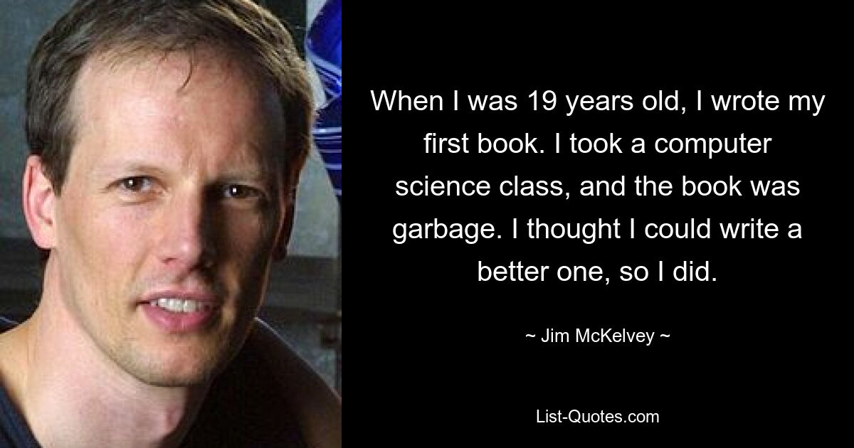 When I was 19 years old, I wrote my first book. I took a computer science class, and the book was garbage. I thought I could write a better one, so I did. — © Jim McKelvey