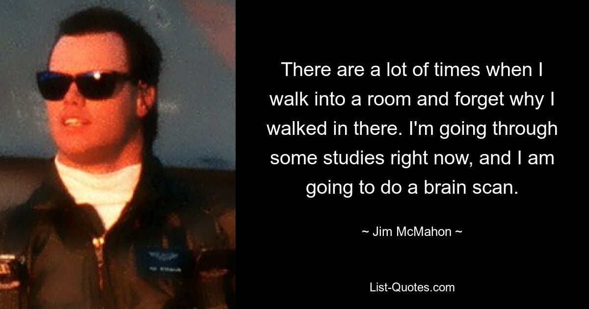 There are a lot of times when I walk into a room and forget why I walked in there. I'm going through some studies right now, and I am going to do a brain scan. — © Jim McMahon