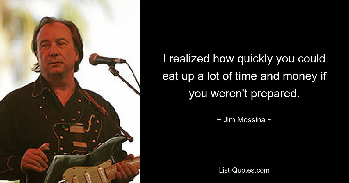 I realized how quickly you could eat up a lot of time and money if you weren't prepared. — © Jim Messina