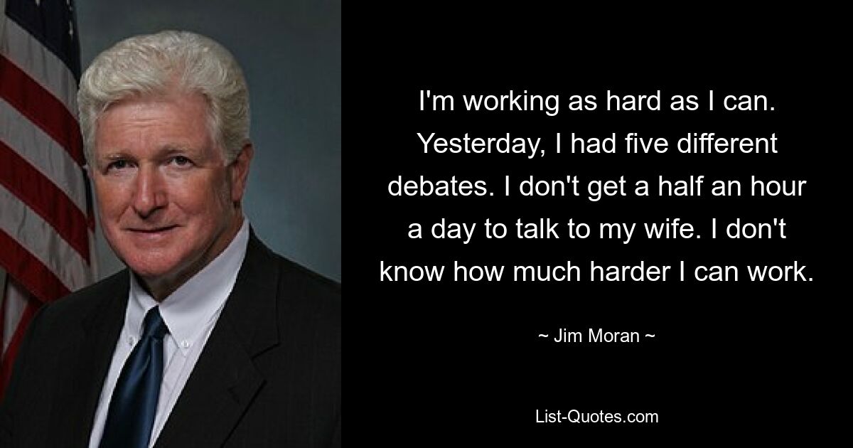 I'm working as hard as I can. Yesterday, I had five different debates. I don't get a half an hour a day to talk to my wife. I don't know how much harder I can work. — © Jim Moran