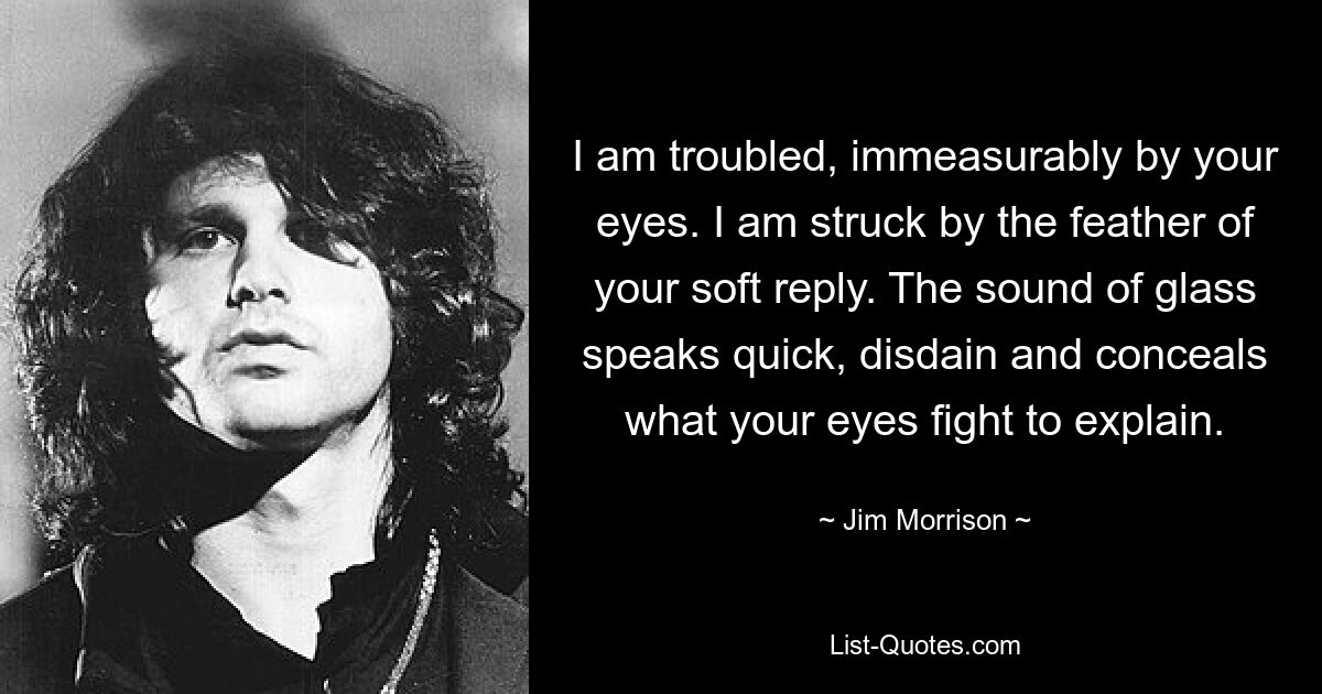 I am troubled, immeasurably by your eyes. I am struck by the feather of your soft reply. The sound of glass speaks quick, disdain and conceals what your eyes fight to explain. — © Jim Morrison