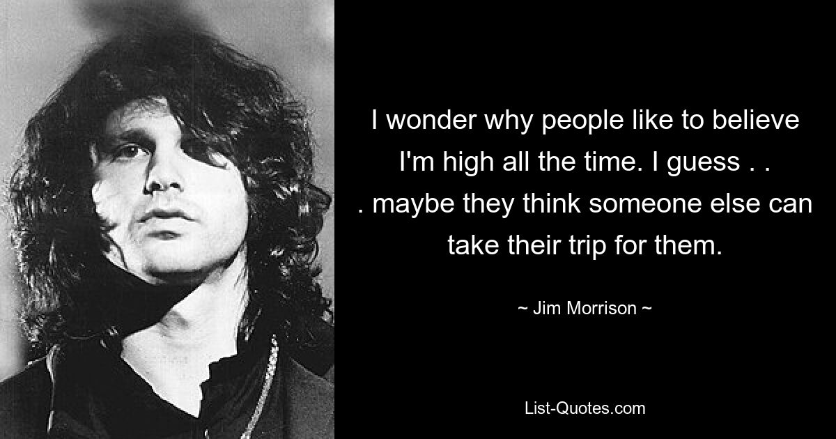 I wonder why people like to believe I'm high all the time. I guess . . . maybe they think someone else can take their trip for them. — © Jim Morrison