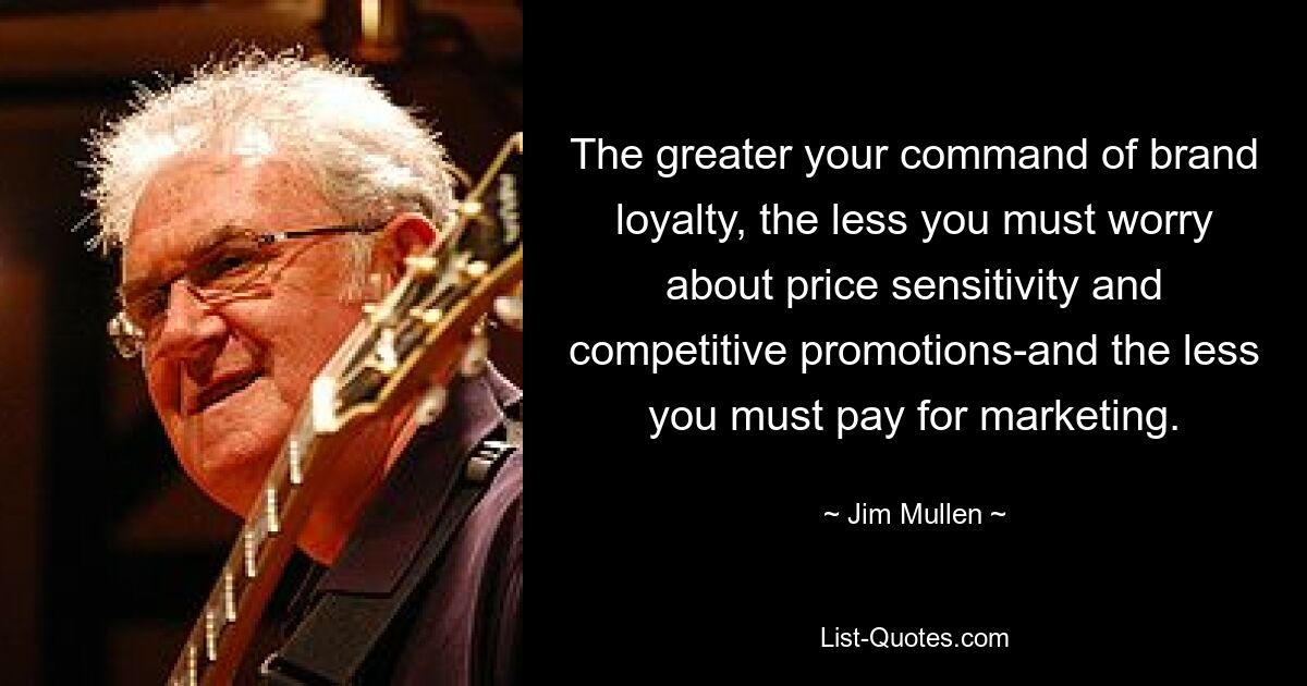 The greater your command of brand loyalty, the less you must worry about price sensitivity and competitive promotions-and the less you must pay for marketing. — © Jim Mullen