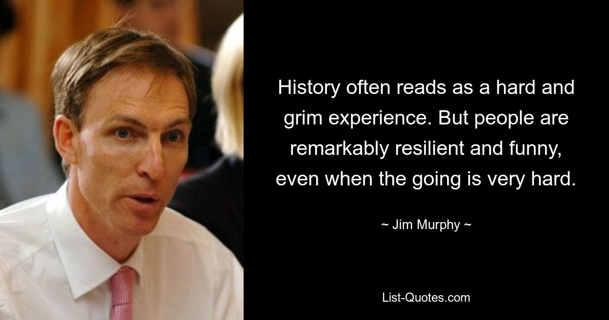 History often reads as a hard and grim experience. But people are remarkably resilient and funny, even when the going is very hard. — © Jim Murphy