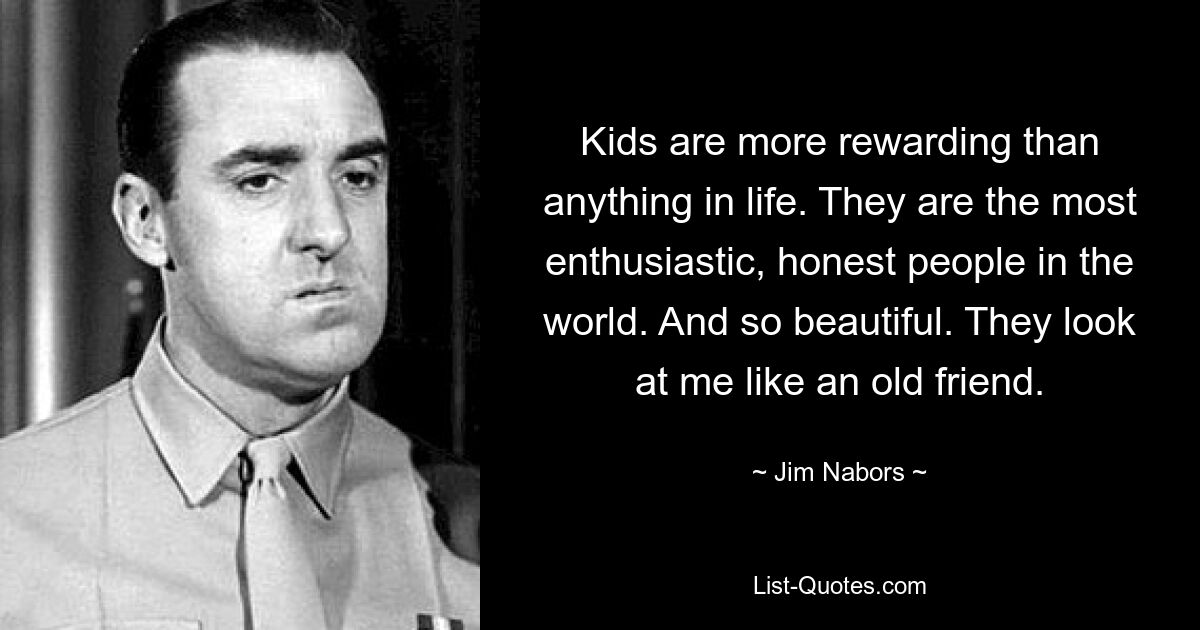 Kids are more rewarding than anything in life. They are the most enthusiastic, honest people in the world. And so beautiful. They look at me like an old friend. — © Jim Nabors