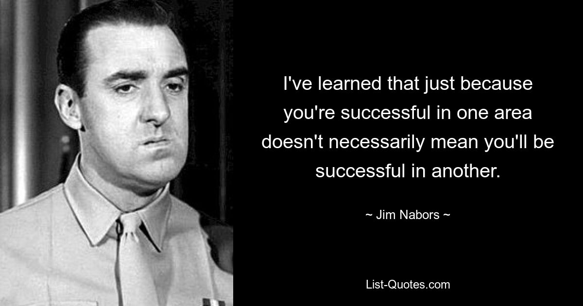 I've learned that just because you're successful in one area doesn't necessarily mean you'll be successful in another. — © Jim Nabors