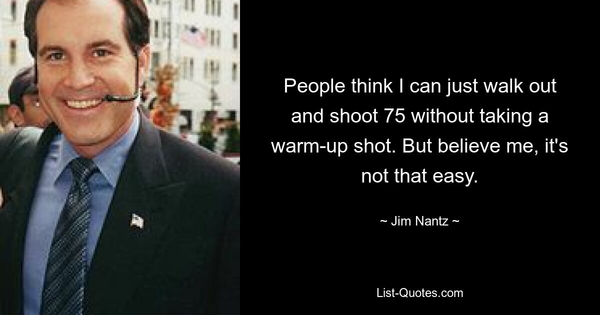 People think I can just walk out and shoot 75 without taking a warm-up shot. But believe me, it's not that easy. — © Jim Nantz