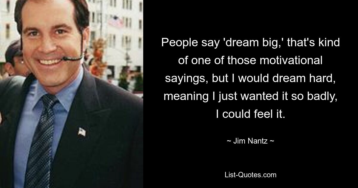 People say 'dream big,' that's kind of one of those motivational sayings, but I would dream hard, meaning I just wanted it so badly, I could feel it. — © Jim Nantz