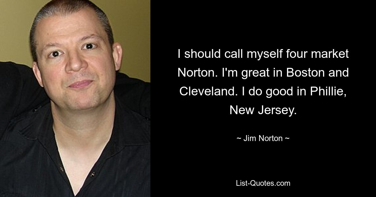 I should call myself four market Norton. I'm great in Boston and Cleveland. I do good in Phillie, New Jersey. — © Jim Norton