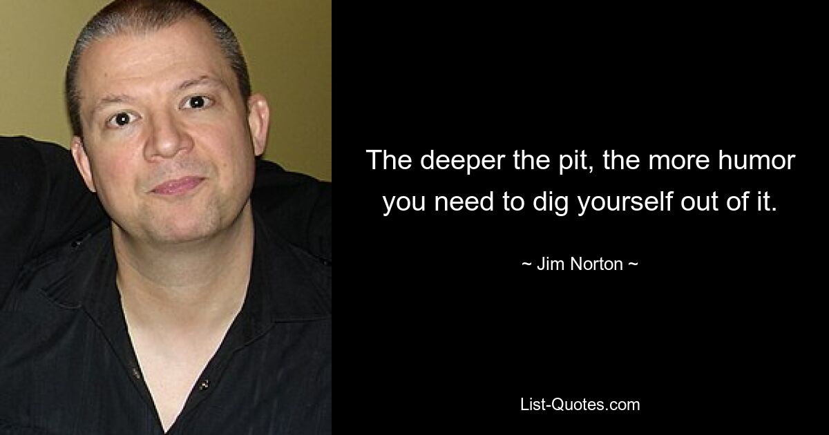 The deeper the pit, the more humor you need to dig yourself out of it. — © Jim Norton