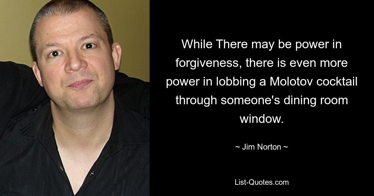 While There may be power in forgiveness, there is even more power in lobbing a Molotov cocktail through someone's dining room window. — © Jim Norton