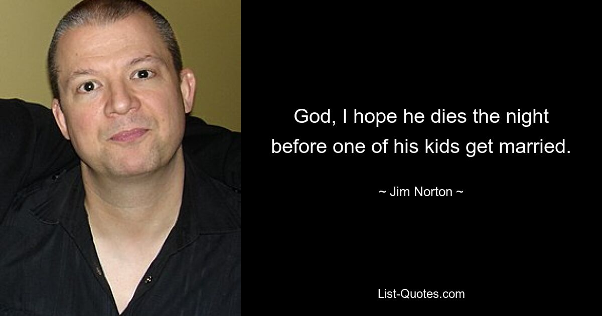 God, I hope he dies the night before one of his kids get married. — © Jim Norton