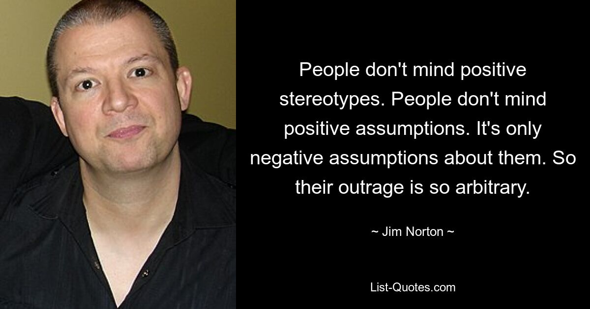 People don't mind positive stereotypes. People don't mind positive assumptions. It's only negative assumptions about them. So their outrage is so arbitrary. — © Jim Norton