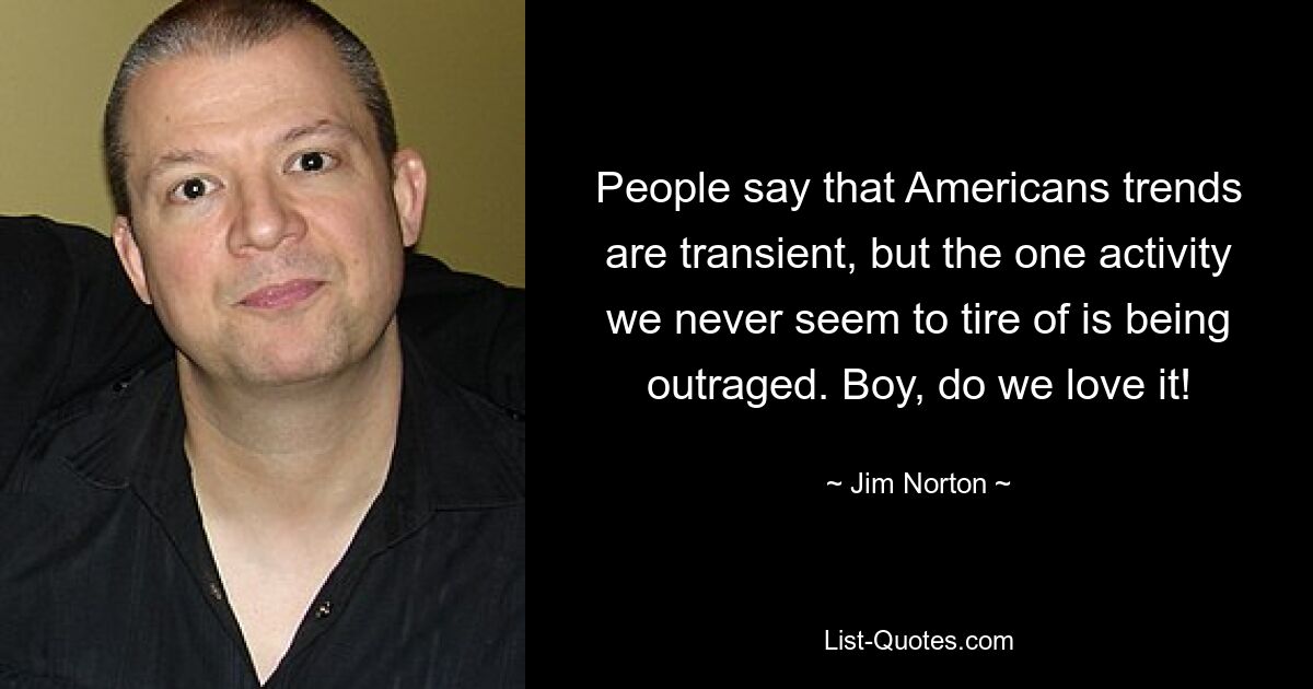 People say that Americans trends are transient, but the one activity we never seem to tire of is being outraged. Boy, do we love it! — © Jim Norton