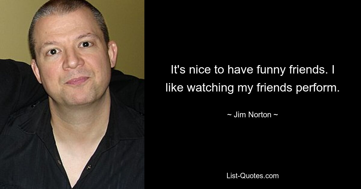 It's nice to have funny friends. I like watching my friends perform. — © Jim Norton