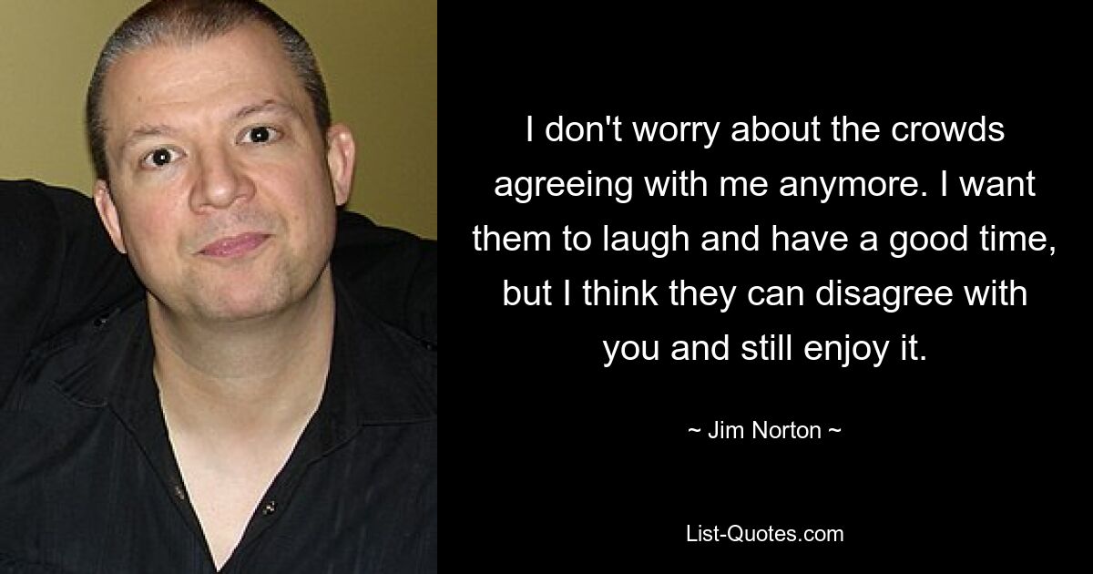 I don't worry about the crowds agreeing with me anymore. I want them to laugh and have a good time, but I think they can disagree with you and still enjoy it. — © Jim Norton