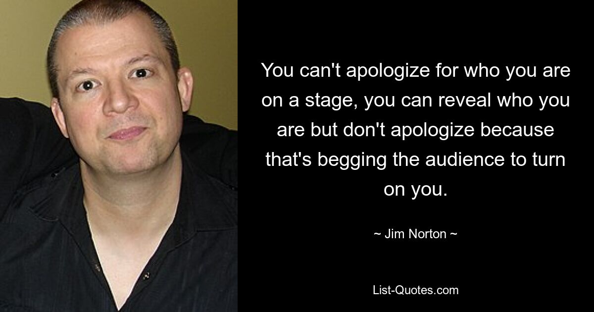 You can't apologize for who you are on a stage, you can reveal who you are but don't apologize because that's begging the audience to turn on you. — © Jim Norton