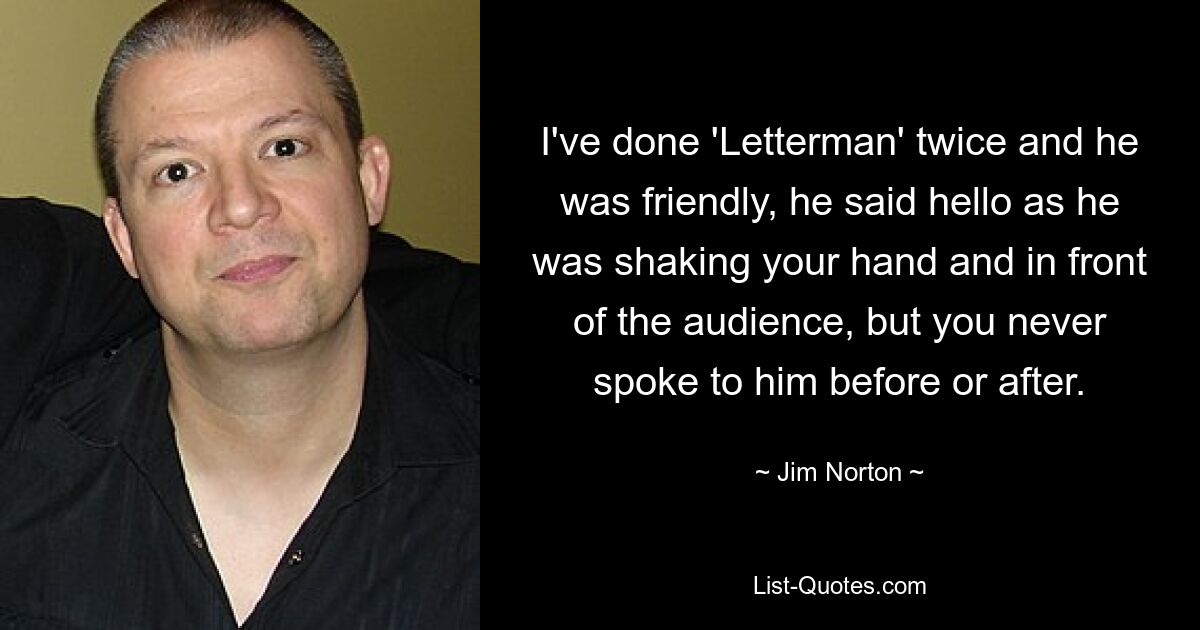 I've done 'Letterman' twice and he was friendly, he said hello as he was shaking your hand and in front of the audience, but you never spoke to him before or after. — © Jim Norton