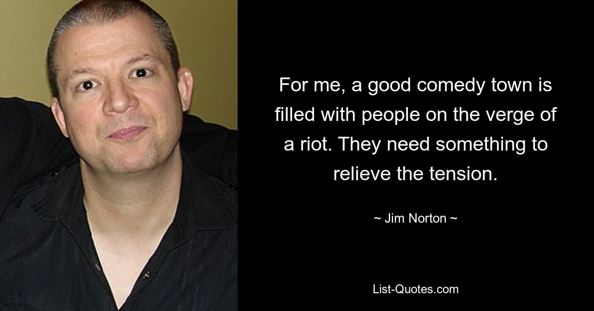 For me, a good comedy town is filled with people on the verge of a riot. They need something to relieve the tension. — © Jim Norton