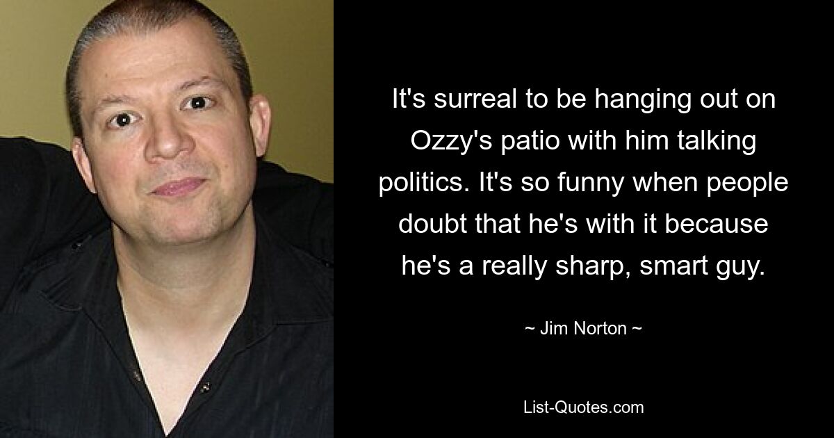 It's surreal to be hanging out on Ozzy's patio with him talking politics. It's so funny when people doubt that he's with it because he's a really sharp, smart guy. — © Jim Norton