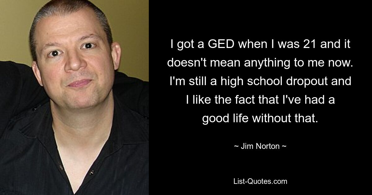 I got a GED when I was 21 and it doesn't mean anything to me now. I'm still a high school dropout and I like the fact that I've had a good life without that. — © Jim Norton