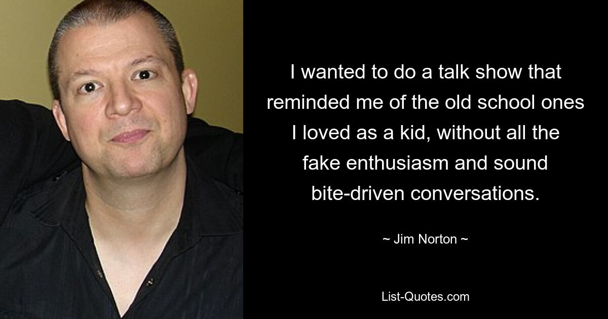 I wanted to do a talk show that reminded me of the old school ones I loved as a kid, without all the fake enthusiasm and sound bite-driven conversations. — © Jim Norton