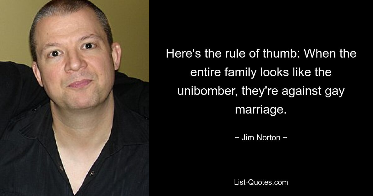 Here's the rule of thumb: When the entire family looks like the unibomber, they're against gay marriage. — © Jim Norton