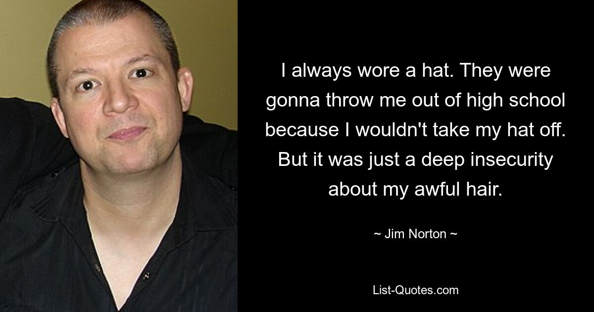 I always wore a hat. They were gonna throw me out of high school because I wouldn't take my hat off. But it was just a deep insecurity about my awful hair. — © Jim Norton