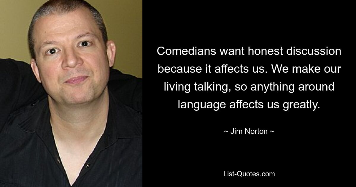 Comedians want honest discussion because it affects us. We make our living talking, so anything around language affects us greatly. — © Jim Norton