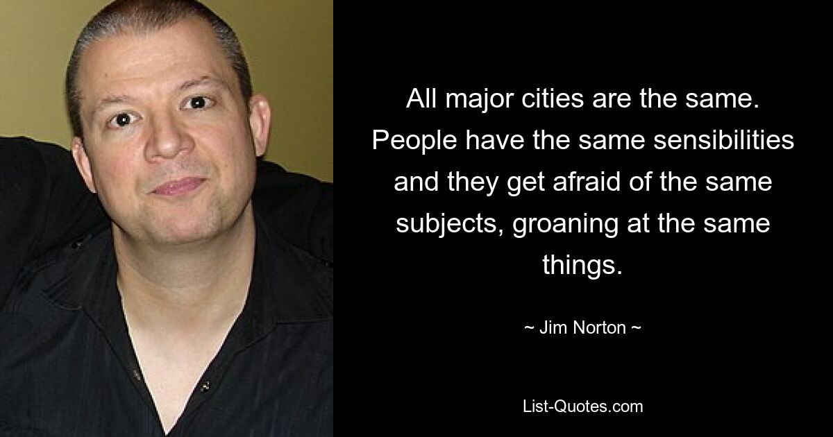 All major cities are the same. People have the same sensibilities and they get afraid of the same subjects, groaning at the same things. — © Jim Norton