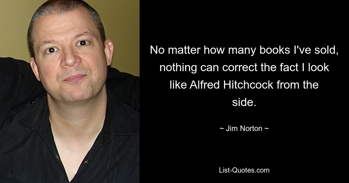 No matter how many books I've sold, nothing can correct the fact I look like Alfred Hitchcock from the side. — © Jim Norton