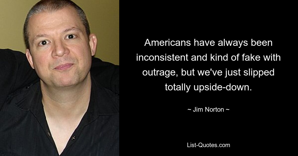 Americans have always been inconsistent and kind of fake with outrage, but we've just slipped totally upside-down. — © Jim Norton