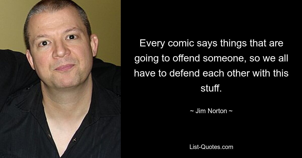 Every comic says things that are going to offend someone, so we all have to defend each other with this stuff. — © Jim Norton