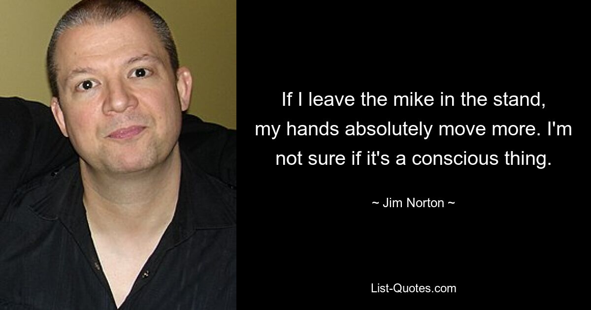 If I leave the mike in the stand, my hands absolutely move more. I'm not sure if it's a conscious thing. — © Jim Norton