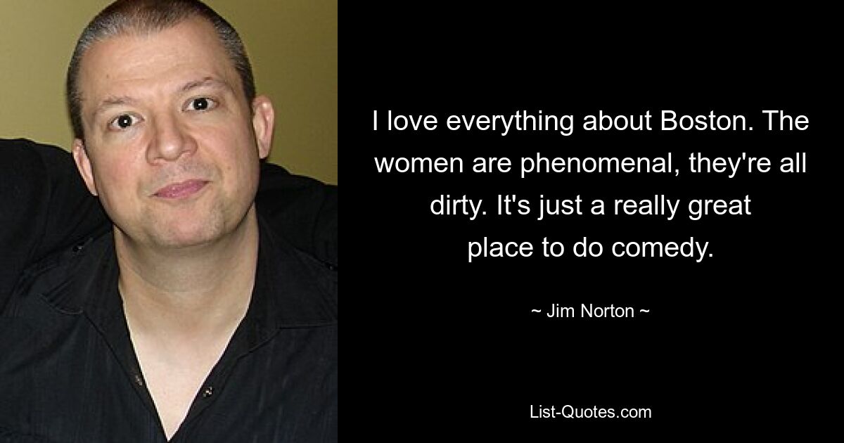 I love everything about Boston. The women are phenomenal, they're all dirty. It's just a really great place to do comedy. — © Jim Norton