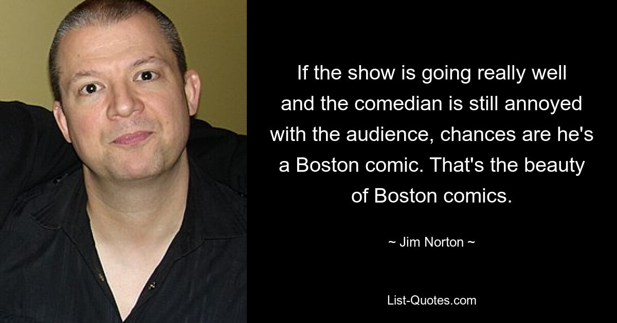 If the show is going really well and the comedian is still annoyed with the audience, chances are he's a Boston comic. That's the beauty of Boston comics. — © Jim Norton