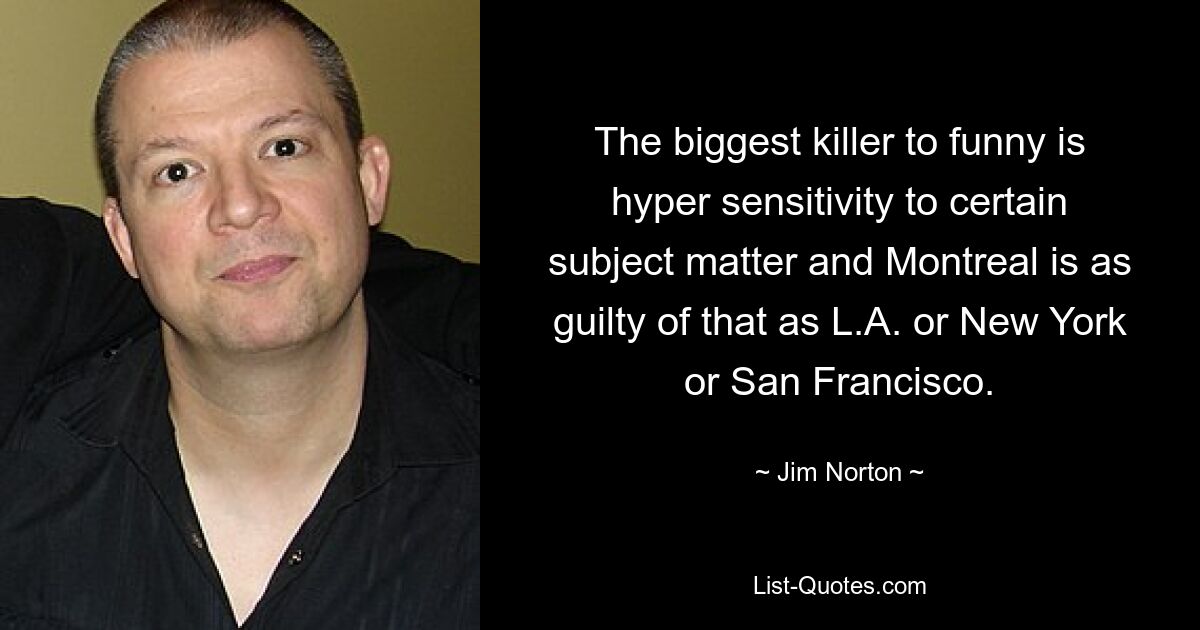 The biggest killer to funny is hyper sensitivity to certain subject matter and Montreal is as guilty of that as L.A. or New York or San Francisco. — © Jim Norton